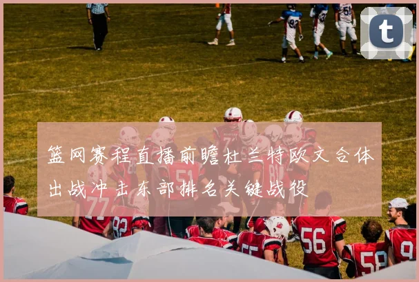 篮网赛程直播前瞻杜兰特欧文合体出战冲击东部排名关键战役
