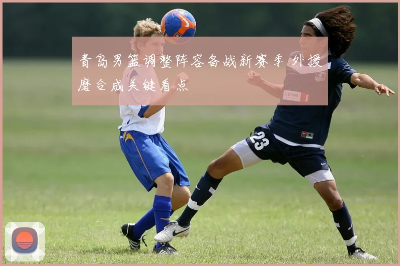 青岛男篮调整阵容备战新赛季 外援磨合成关键看点