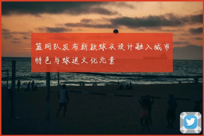 篮网队发布新款球衣设计融入城市特色与球迷文化元素