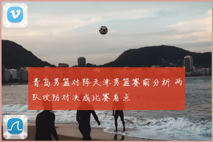 青岛男篮对阵天津男篮赛前分析 两队攻防对决成比赛看点