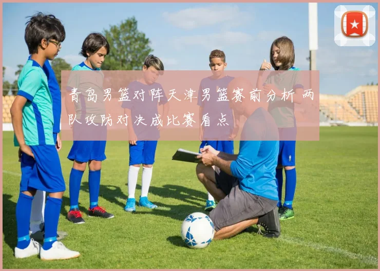 青岛男篮对阵天津男篮赛前分析 两队攻防对决成比赛看点