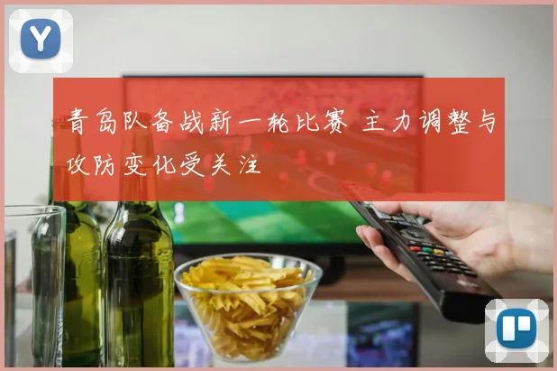青岛队备战新一轮比赛 主力调整与攻防变化受关注