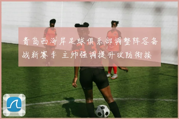 青岛西海岸足球俱乐部调整阵容备战新赛季 主帅强调提升攻防衔接