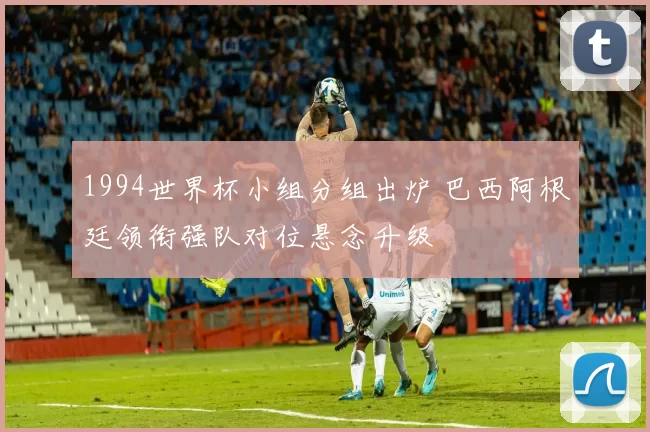 1994世界杯小组分组出炉 巴西阿根廷领衔强队对位悬念升级