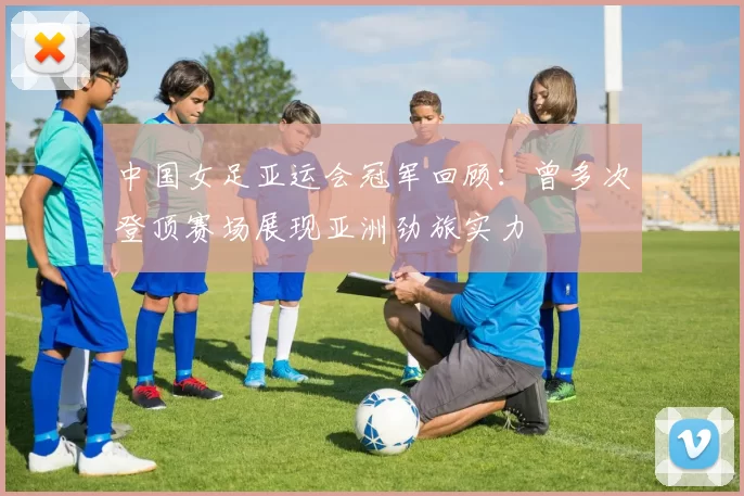 中国女足亚运会冠军回顾：曾多次登顶赛场展现亚洲劲旅实力