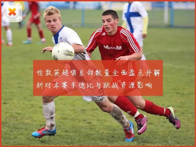 伦敦英超俱乐部数量全面盘点并解析对本赛季德比与欧战资源影响