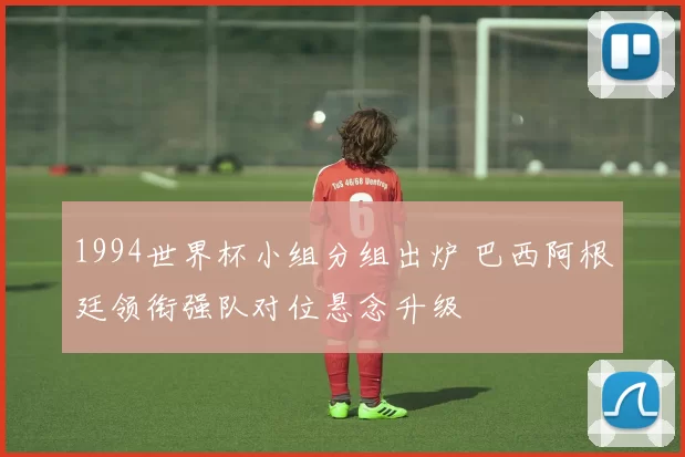 1994世界杯小组分组出炉 巴西阿根廷领衔强队对位悬念升级