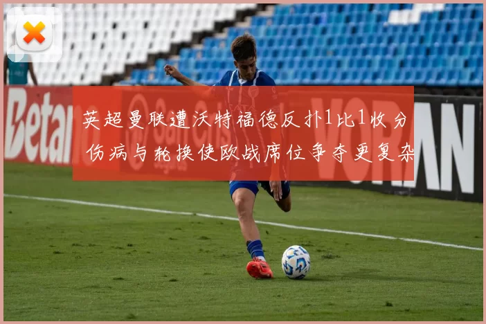 英超曼联遭沃特福德反扑1比1收分 伤病与轮换使欧战席位争夺更复杂