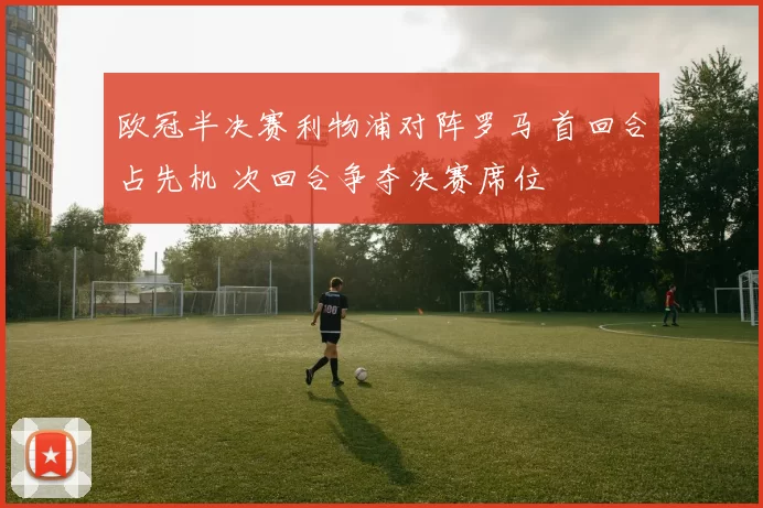 欧冠半决赛利物浦对阵罗马 首回合占先机 次回合争夺决赛席位