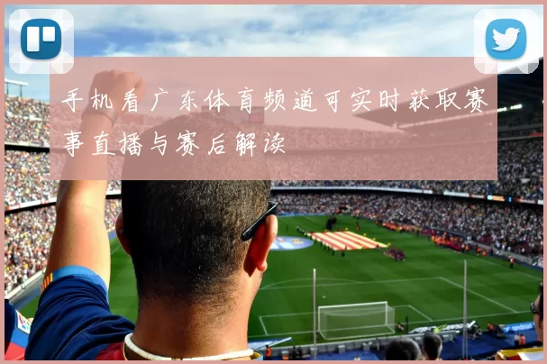 手机看广东体育频道可实时获取赛事直播与赛后解读