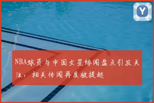 NBA球员与中国女星绯闻盘点引发关注，相关传闻再度被提起