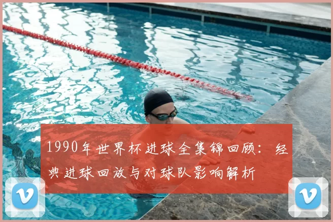 1990年世界杯进球全集锦回顾：经典进球回放与对球队影响解析