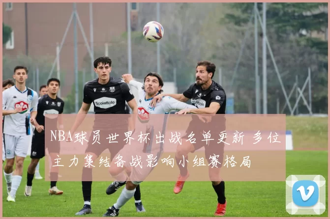 NBA球员世界杯出战名单更新 多位主力集结备战影响小组赛格局