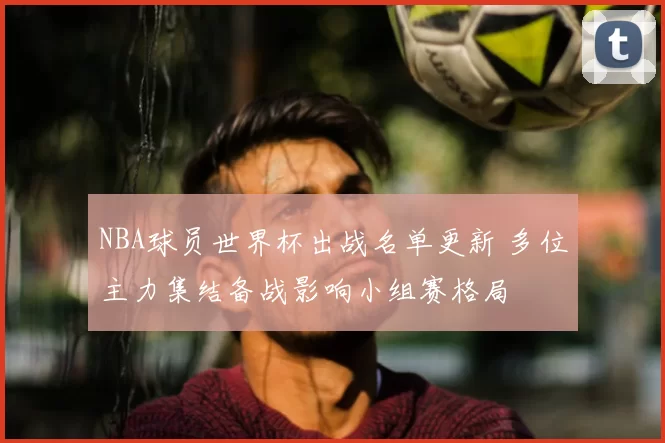NBA球员世界杯出战名单更新 多位主力集结备战影响小组赛格局