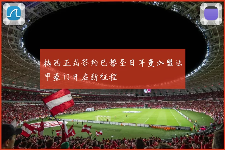 梅西正式签约巴黎圣日耳曼加盟法甲豪门开启新征程