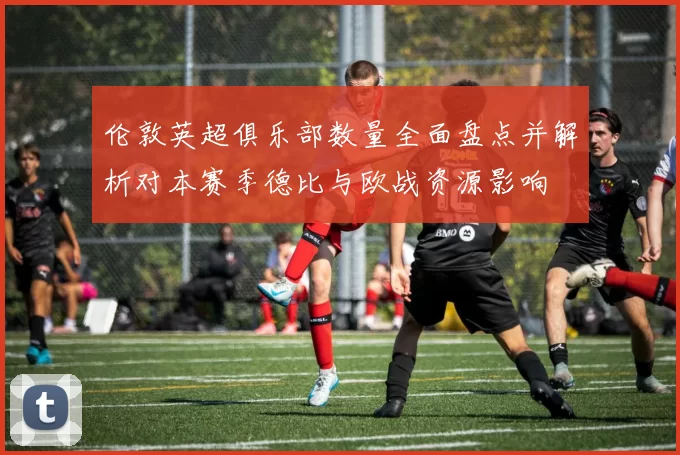 伦敦英超俱乐部数量全面盘点并解析对本赛季德比与欧战资源影响