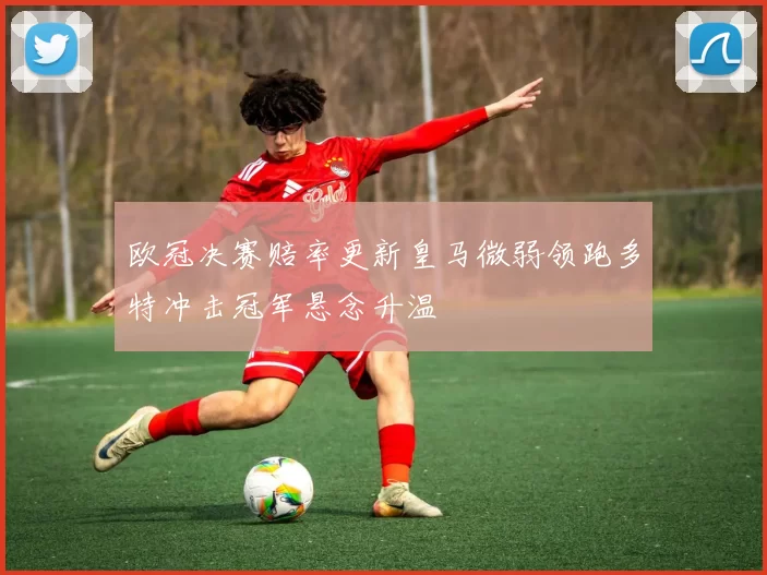 欧冠决赛赔率更新皇马微弱领跑多特冲击冠军悬念升温