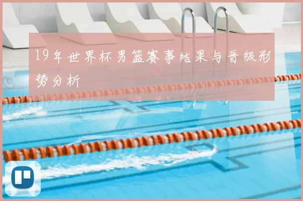 19年世界杯男篮赛事结果与晋级形势分析