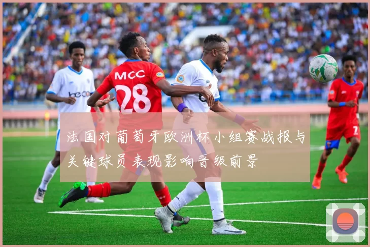 法国对葡萄牙欧洲杯小组赛战报与关键球员表现影响晋级前景