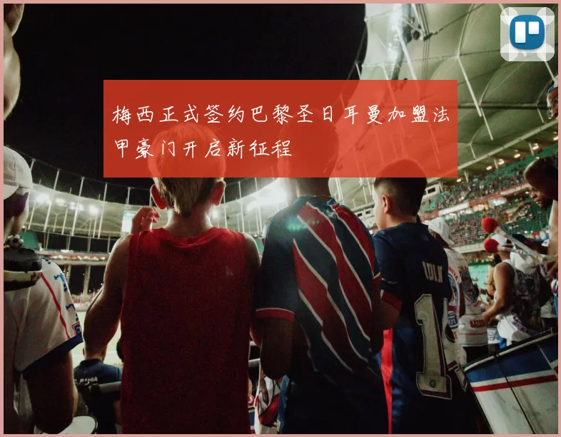 梅西正式签约巴黎圣日耳曼加盟法甲豪门开启新征程