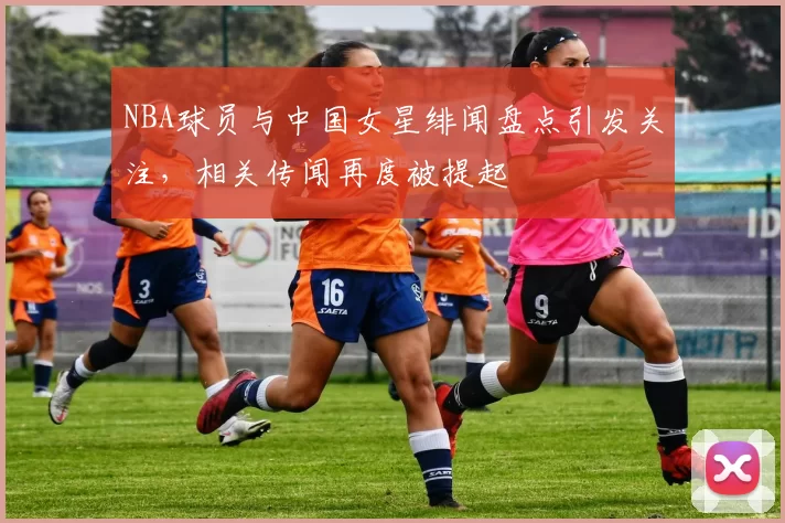 NBA球员与中国女星绯闻盘点引发关注，相关传闻再度被提起